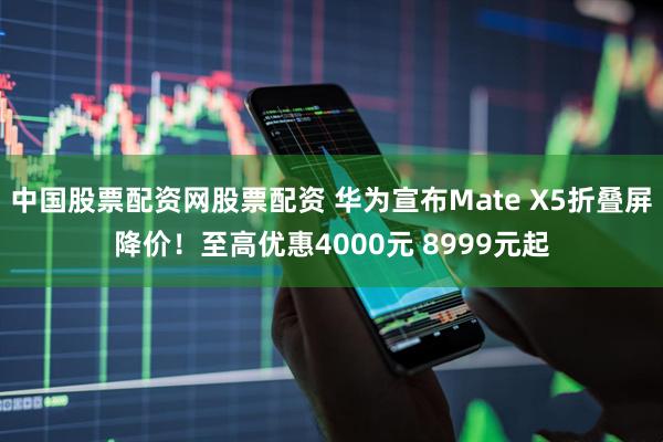 中国股票配资网股票配资 华为宣布Mate X5折叠屏降价！至高优惠4000元 8999元起