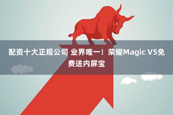 配资十大正规公司 业界唯一！荣耀Magic V5免费送内屏宝
