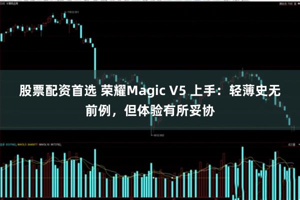 股票配资首选 荣耀Magic V5 上手：轻薄史无前例，但体验有所妥协