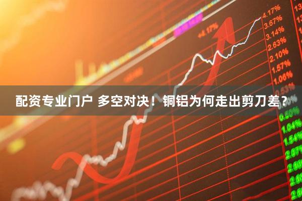 配资专业门户 多空对决！铜铝为何走出剪刀差？
