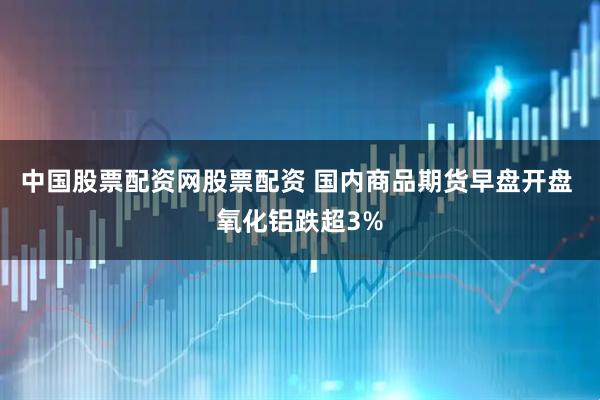 中国股票配资网股票配资 国内商品期货早盘开盘 氧化铝跌超3%