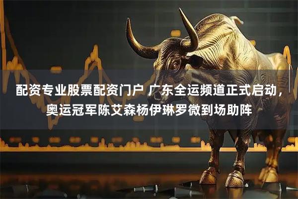 配资专业股票配资门户 广东全运频道正式启动，奥运冠军陈艾森杨伊琳罗微到场助阵