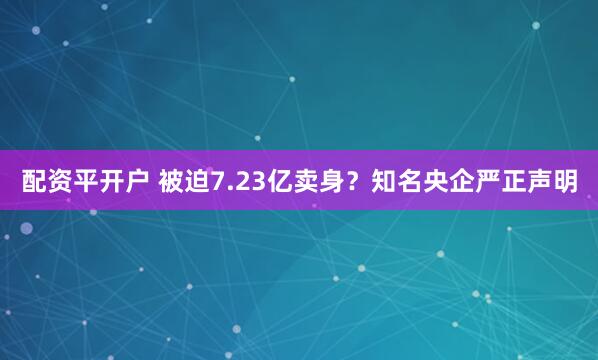 配资平开户 被迫7.23亿卖身？知名央企严正声明