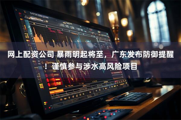 网上配资公司 暴雨明起将至，广东发布防御提醒！谨慎参与涉水高风险项目