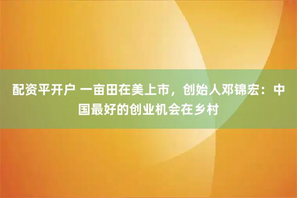 配资平开户 一亩田在美上市，创始人邓锦宏：中国最好的创业机会在乡村