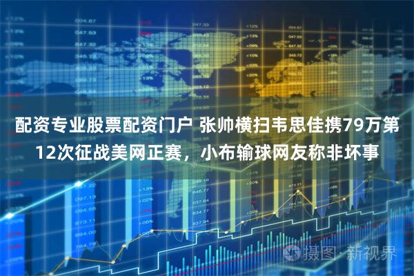 配资专业股票配资门户 张帅横扫韦思佳携79万第12次征战美网正赛，小布输球网友称非坏事