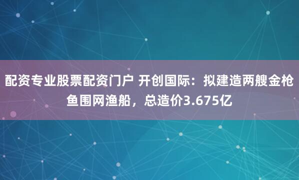 配资专业股票配资门户 开创国际：拟建造两艘金枪鱼围网渔船，总造价3.675亿