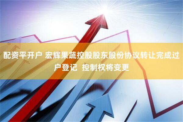 配资平开户 宏辉果蔬控股股东股份协议转让完成过户登记  控制权将变更