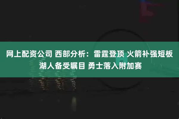 网上配资公司 西部分析：雷霆登顶 火箭补强短板 湖人备受瞩目 勇士落入附加赛