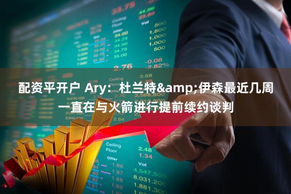 配资平开户 Ary：杜兰特&伊森最近几周一直在与火箭进行提前续约谈判