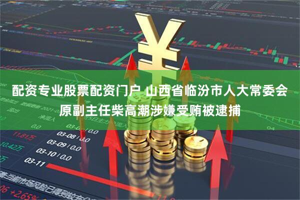 配资专业股票配资门户 山西省临汾市人大常委会原副主任柴高潮涉嫌受贿被逮捕