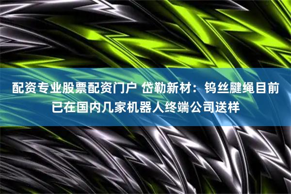 配资专业股票配资门户 岱勒新材：钨丝腱绳目前已在国内几家机器人终端公司送样