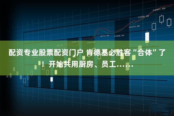 配资专业股票配资门户 肯德基必胜客“合体”了！开始共用厨房、员工……