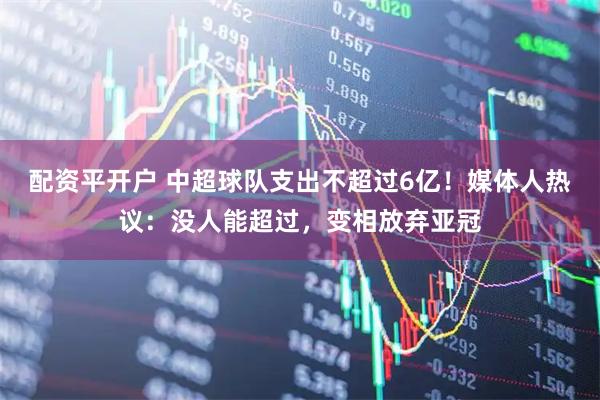 配资平开户 中超球队支出不超过6亿!媒体人热议:没人能超过,变相放弃亚冠