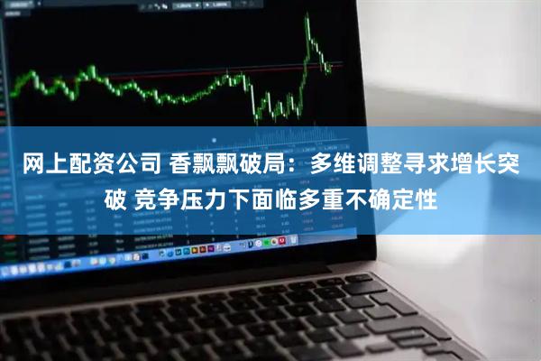 网上配资公司 香飘飘破局：多维调整寻求增长突破 竞争压力下面临多重不确定性