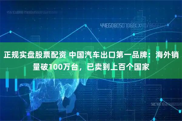 正规实盘股票配资 中国汽车出口第一品牌：海外销量破100万台，已卖到上百个国家