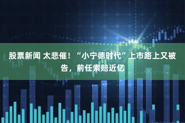 股票新闻 太悲催!“小宁德时代”上市路上又被告,前任索赔近亿